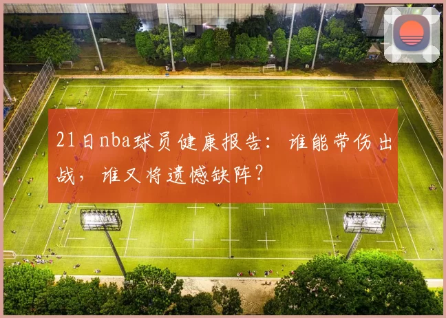 21日nba球员健康报告：谁能带伤出战，谁又将遗憾缺阵？