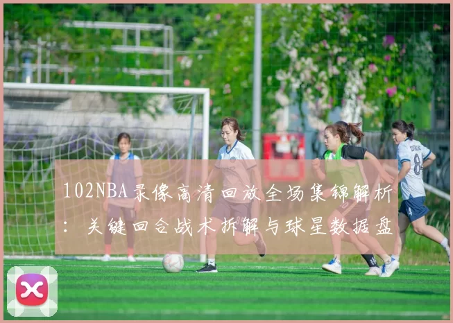 102NBA录像高清回放全场集锦解析：关键回合战术拆解与球星数据盘点