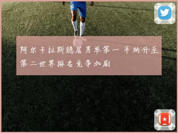 阿尔卡拉斯稳居男单第一 辛纳升至第二世界排名竞争加剧