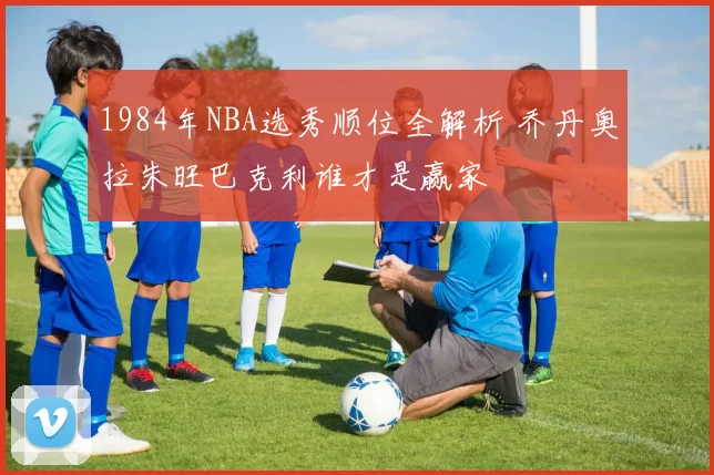 1984年NBA选秀顺位全解析 乔丹奥拉朱旺巴克利谁才是赢家