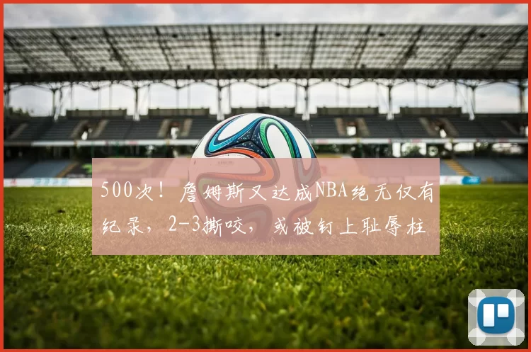 500次！詹姆斯又达成NBA绝无仅有纪录，2-3撕咬，或被钉上耻辱柱